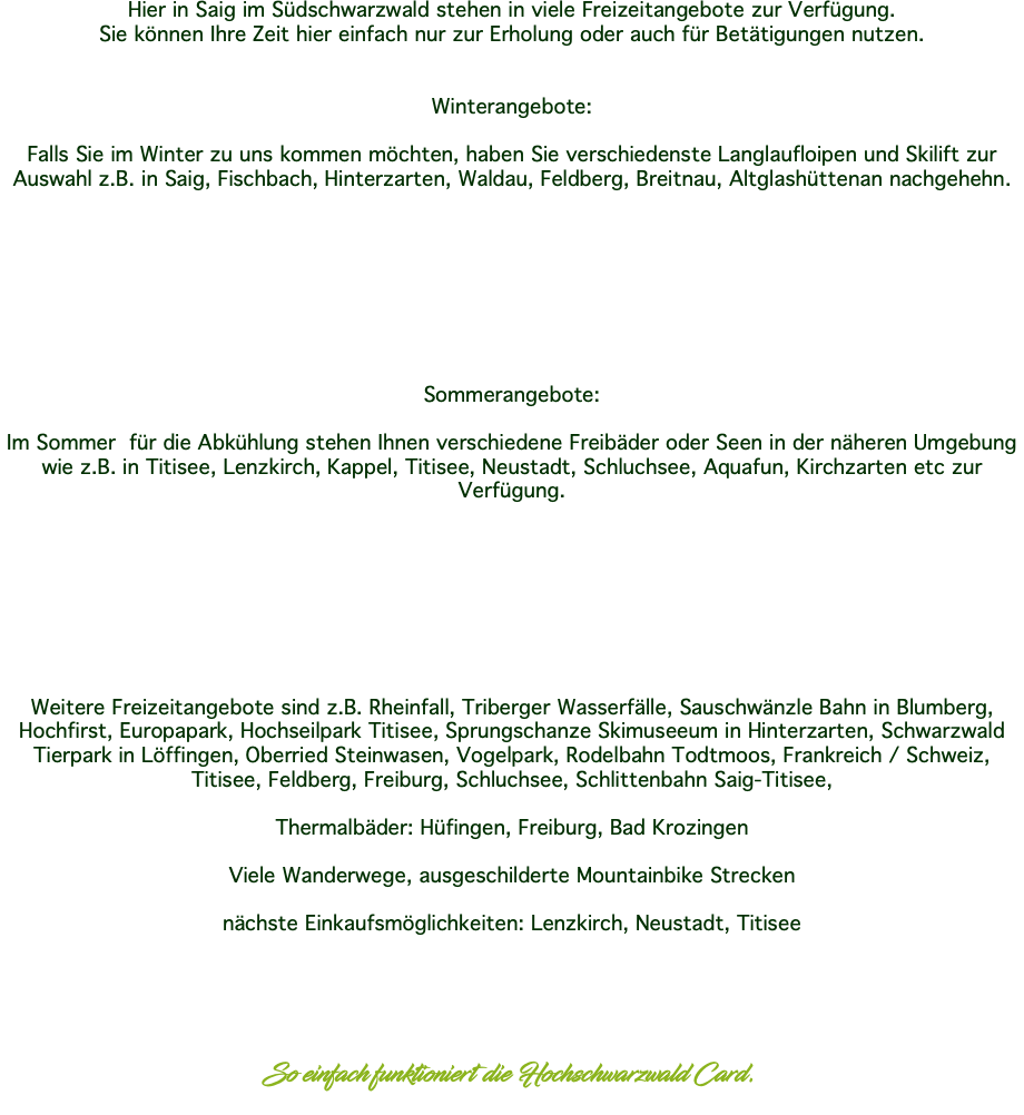 Hier in Saig im Südschwarzwald stehen in viele Freizeitangebote zur Verfügung. Sie können Ihre Zeit hier einfach nur zur Erholung oder auch für Betätigungen nutzen. Winterangebote: Falls Sie im Winter zu uns kommen möchten, haben Sie verschiedenste Langlaufloipen und Skilift zur Auswahl z.B. in Saig, Fischbach, Hinterzarten, Waldau, Feldberg, Breitnau, Altglashüttenan nachgehehn. Sommerangebote: Im Sommer für die Abkühlung stehen Ihnen verschiedene Freibäder oder Seen in der näheren Umgebung wie z.B. in Titisee, Lenzkirch, Kappel, Titisee, Neustadt, Schluchsee, Aquafun, Kirchzarten etc zur Verfügung. Weitere Freizeitangebote sind z.B. Rheinfall, Triberger Wasserfälle, Sauschwänzle Bahn in Blumberg, Hochfirst, Europapark, Hochseilpark Titisee, Sprungschanze Skimuseeum in Hinterzarten, Schwarzwald Tierpark in Löffingen, Oberried Steinwasen, Vogelpark, Rodelbahn Todtmoos, Frankreich / Schweiz, Titisee, Feldberg, Freiburg, Schluchsee, Schlittenbahn Saig-Titisee, Thermalbäder: Hüfingen, Freiburg, Bad Krozingen Viele Wanderwege, ausgeschilderte Mountainbike Strecken nächste Einkaufsmöglichkeiten: Lenzkirch, Neustadt, Titisee So einfach funktioniert die Hochschwarzwald Card. 
